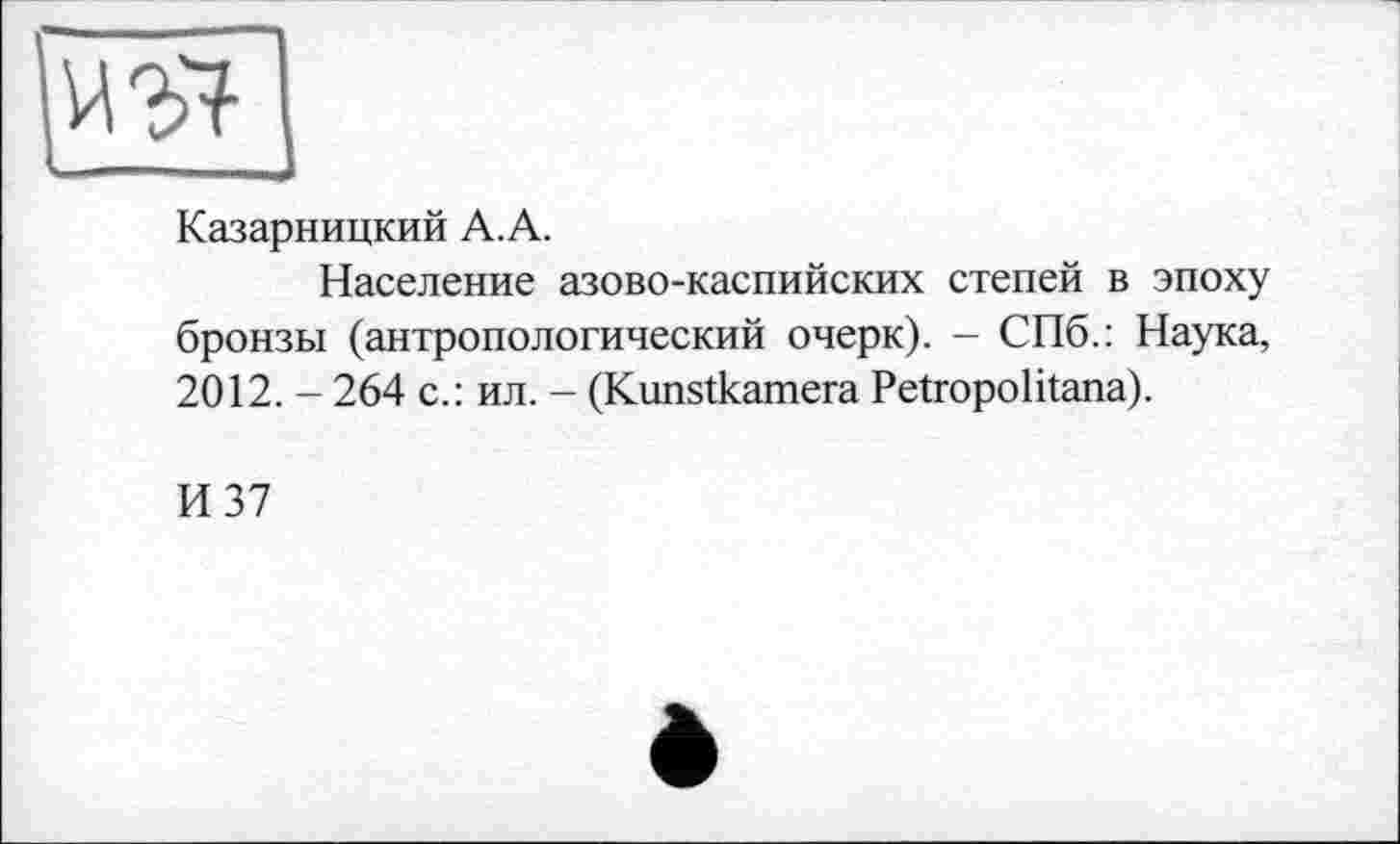 ﻿
Казарницкий А. А.
Население азово-каспийских степей в эпоху бронзы (антропологический очерк). - СПб.: Наука, 2012. - 264 с.: ил. - (Kunstkamera Petropolitana).
И 37